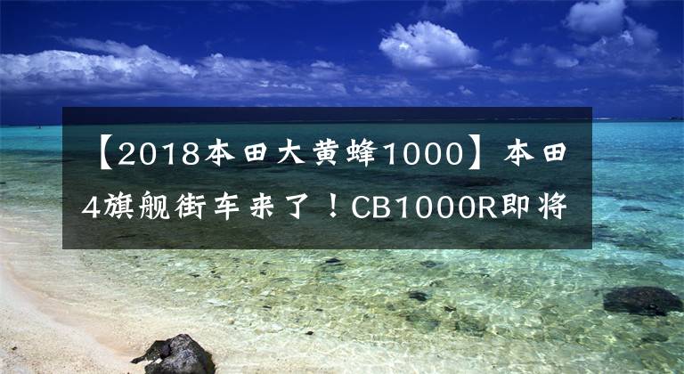 【2018本田大黄蜂1000】本田4旗舰街车来了！CB1000R即将在国内上市