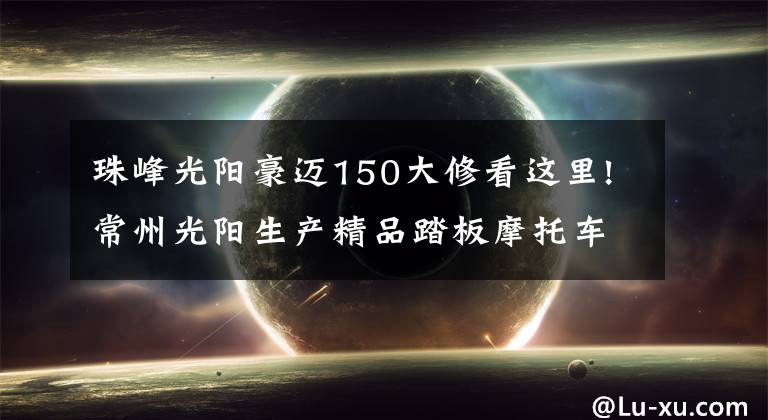珠峰光阳豪迈150大修看这里!常州光阳生产精品踏板摩托车LIKE 150动力充沛，骑行得心应手