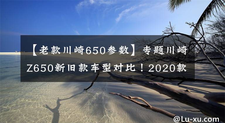 【老款川崎650参数】专题川崎Z650新旧款车型对比！2020款综合性能如何？