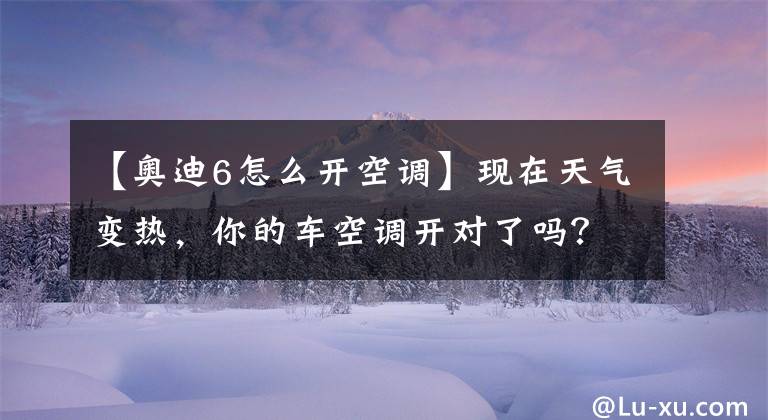 【奥迪6怎么开空调】现在天气变热，你的车空调开对了吗？修车师傅来教你怎么打开空调
