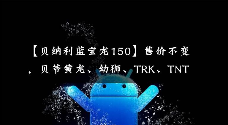 【贝纳利蓝宝龙150】售价不变，贝爷黄龙、幼狮、TRK、TNT等多个车系升级国4