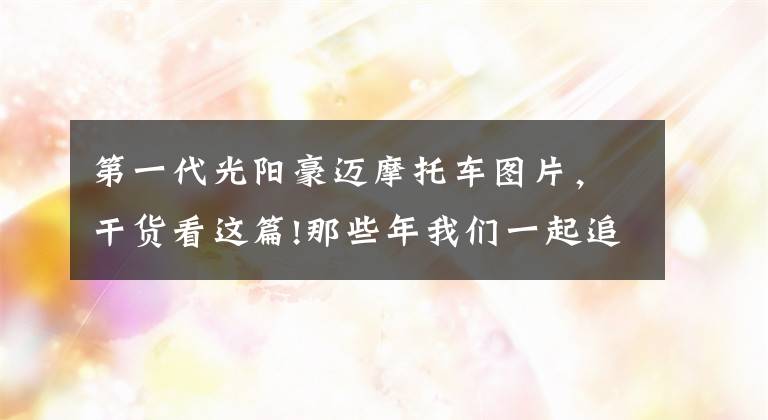 第一代光阳豪迈摩托车图片，干货看这篇!那些年我们一起追过的摩托车：光阳豪迈125