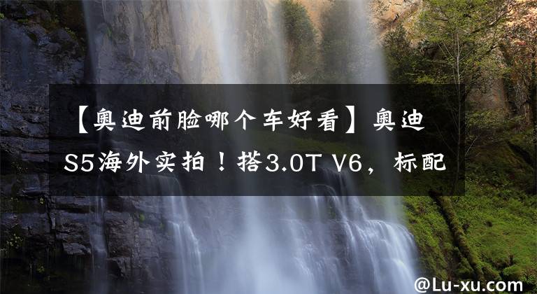 【奥迪前脸哪个车好看】奥迪S5海外实拍！搭3.0T V6，标配激光大灯，内饰配置丰富