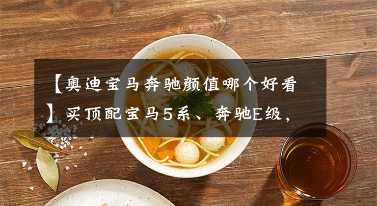 【奥迪宝马奔驰颜值哪个好看】买顶配宝马5系、奔驰E级，还是加钱买更个性、料更足的奥迪A7L？