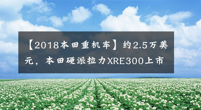 【2018本田重机车】约2.5万美元，本田硬派拉力XRE300上市：车辆重量148公斤，前后轮辐。