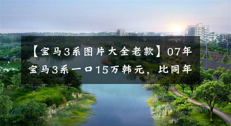 【宝马3系图片大全老款】07年宝马3系一口15万韩元，比同年7系还贵。是买梵高油画吗？