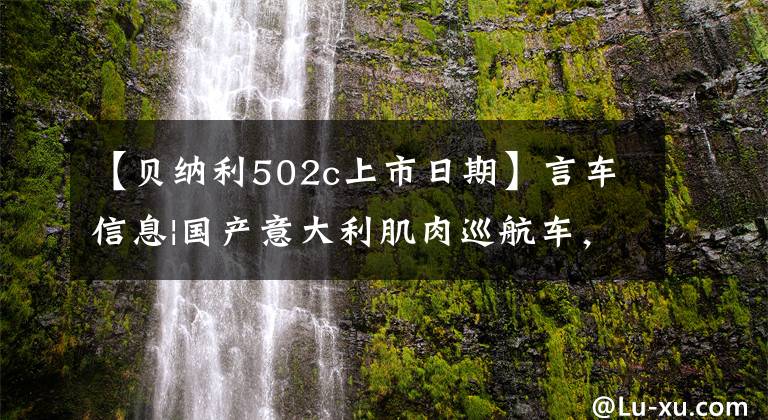 【贝纳利502c上市日期】言车信息|国产意大利肌肉巡航车，贝纳利502C价格为39800韩元。