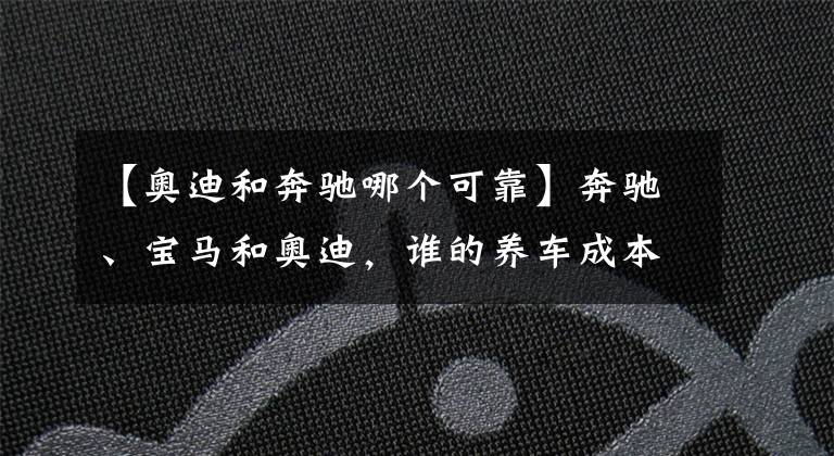【奥迪和奔驰哪个可靠】奔驰、宝马和奥迪，谁的养车成本更低？拿这三款车对比下就知道了