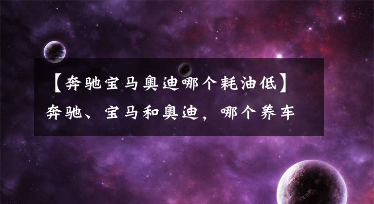 【奔驰宝马奥迪哪个耗油低】奔驰、宝马和奥迪，哪个养车成本最低？质量是否都一样？