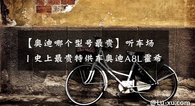 【奥迪哪个型号最贵】听车场丨史上最贵特供车奥迪A8L霍希版，“BBA”将变为“ABB”？