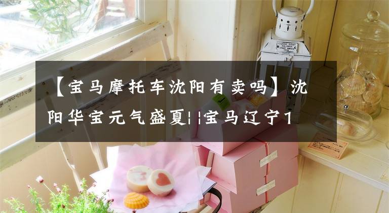 【宝马摩托车沈阳有卖吗】沈阳华宝元气盛夏| |宝马辽宁18分618老车主福利嘉年华