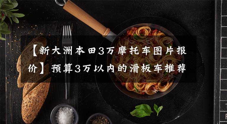 【新大洲本田3万摩托车图片报价】预算3万以内的滑板车推荐？小踏板，大踏板。