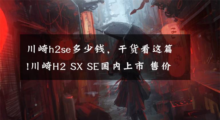 川崎h2se多少钱，干货看这篇!川崎H2 SX SE国内上市 售价32.88万 配备前后雷达