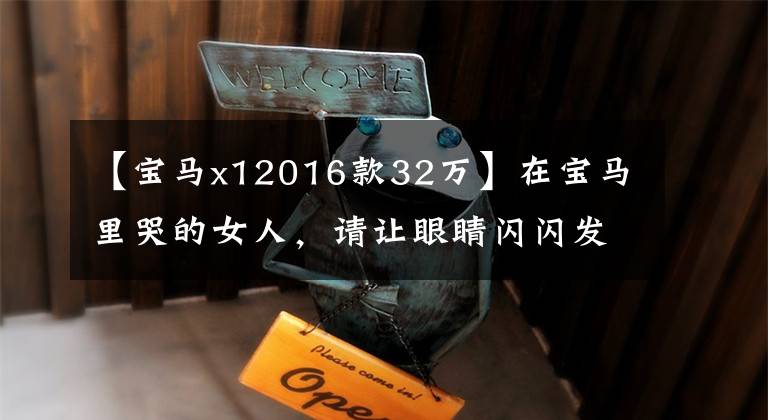 【宝马x12016款32万】在宝马里哭的女人，请让眼睛闪闪发光