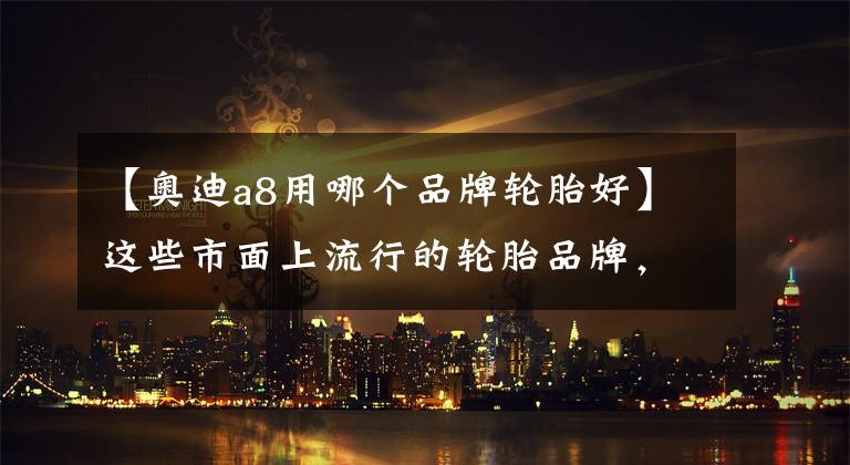 【奥迪a8用哪个品牌轮胎好】这些市面上流行的轮胎品牌，你都知道它们各有什么“黑科技”吗？