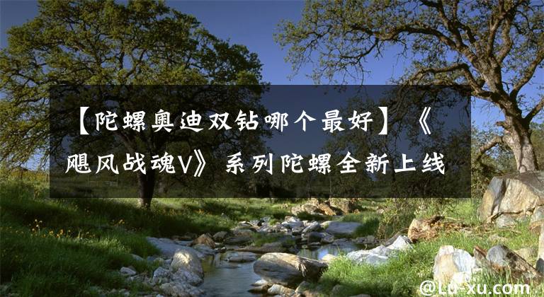 【陀螺奥迪双钻哪个最好】《飓风战魂V》系列陀螺全新上线 花样玩法等你来get！