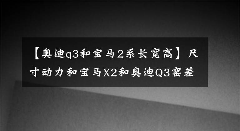 【奥迪q3和宝马2系长宽高】尺寸动力和宝马X2和奥迪Q3窑差不多，该选谁？
