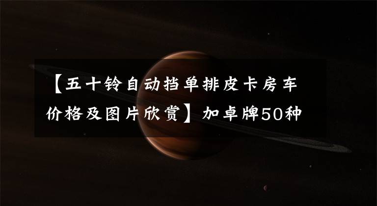 【五十铃自动挡单排皮卡房车价格及图片欣赏】加卓牌50种D-MAX单行皮卡拖车23.98万辆，衣食住行齐全，自动档。