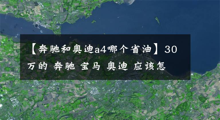 【奔驰和奥迪a4哪个省油】30万的 奔驰 宝马 奥迪 应该怎么选？小编告诉你