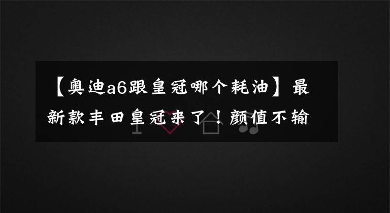 【奥迪a6跟皇冠哪个耗油】最新款丰田皇冠来了！颜值不输奥迪A6，混动油耗6升比宝马3系给力