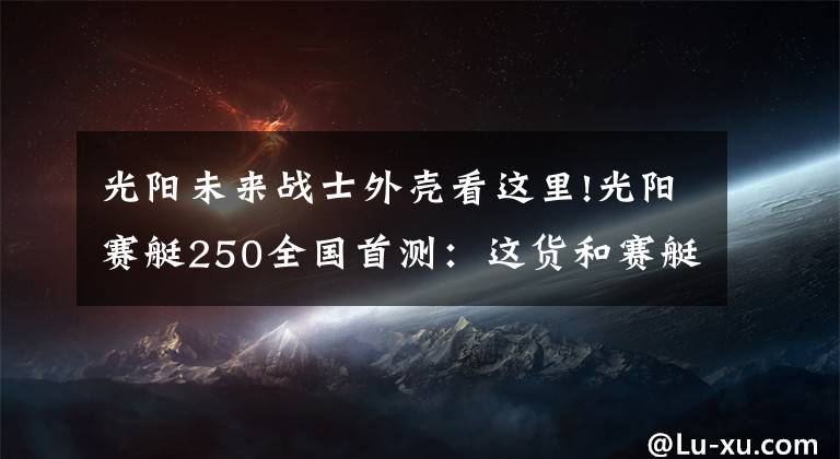 光阳未来战士外壳看这里!光阳赛艇250全国首测：这货和赛艇300有啥不一样
