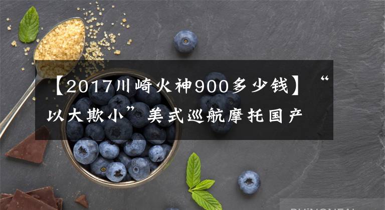 【2017川崎火神900多少钱】“以大欺小”美式巡航摩托国产比进口差在哪？