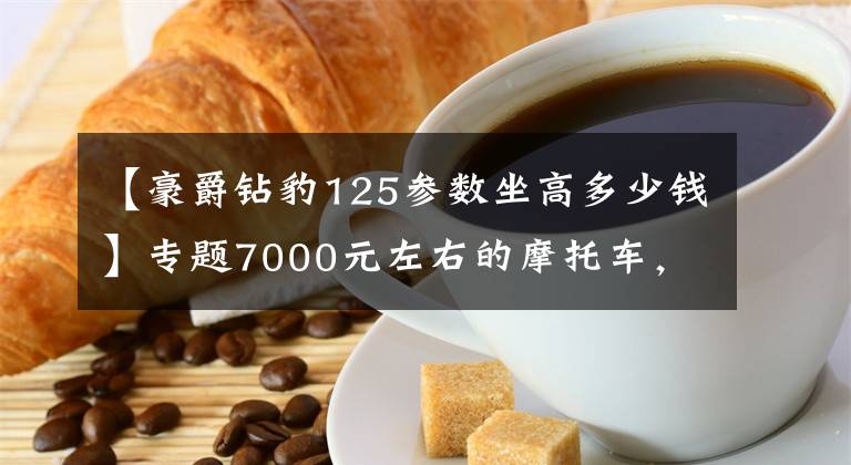 【豪爵钻豹125参数坐高多少钱】专题7000元左右的摩托车，顶杆机好还是链条机好？老骑手来告诉你答案
