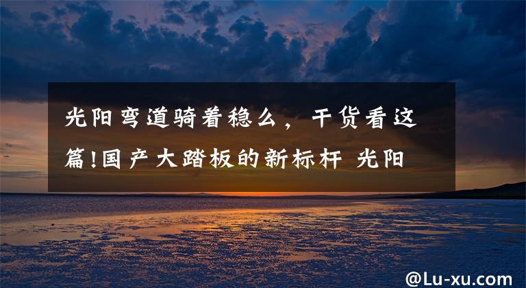 光阳弯道骑着稳么，干货看这篇!国产大踏板的新标杆 光阳赛艇S350测评