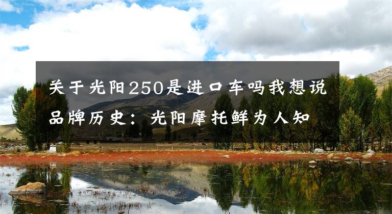 关于光阳250是进口车吗我想说品牌历史：光阳摩托鲜为人知的秘密