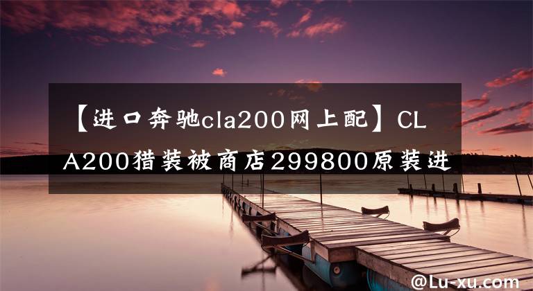 【进口奔驰cla200网上配】CLA200猎装被商店299800原装进口抢走！