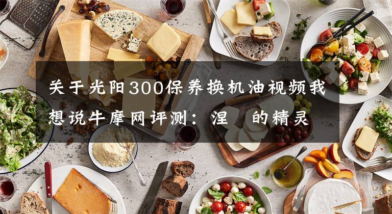 关于光阳300保养换机油视频我想说牛摩网评测：涅槃的精灵——光阳赛艇300ABS