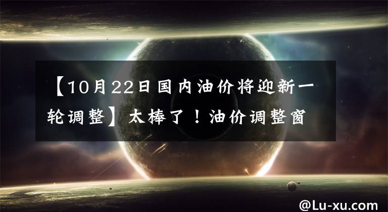 【10月22日国内油价将迎新一轮调整】太棒了！油价调整窗口于10月22日24时举行