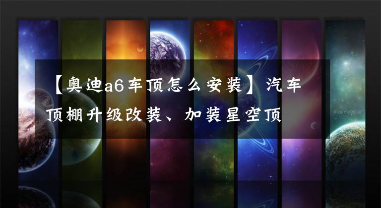 【奥迪a6车顶怎么安装】汽车顶棚升级改装、加装星空顶