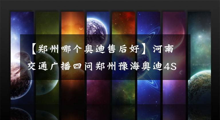 【郑州哪个奥迪售后好】河南交通广播四问郑州豫海奥迪4S店：你们还能不能讲道理？