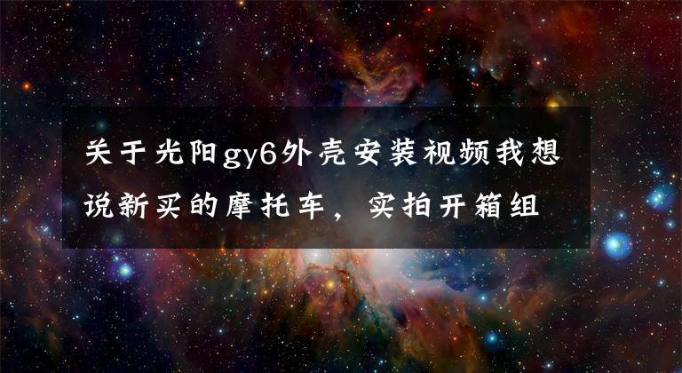 关于光阳gy6外壳安装视频我想说新买的摩托车，实拍开箱组装过程，这车看着真过瘾