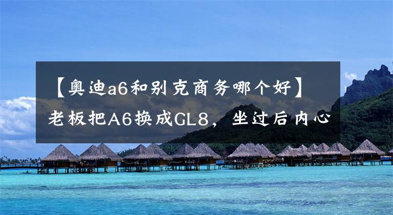 【奥迪a6和别克商务哪个好】老板把A6换成GL8，坐过后内心的满足感简直要溢了出来