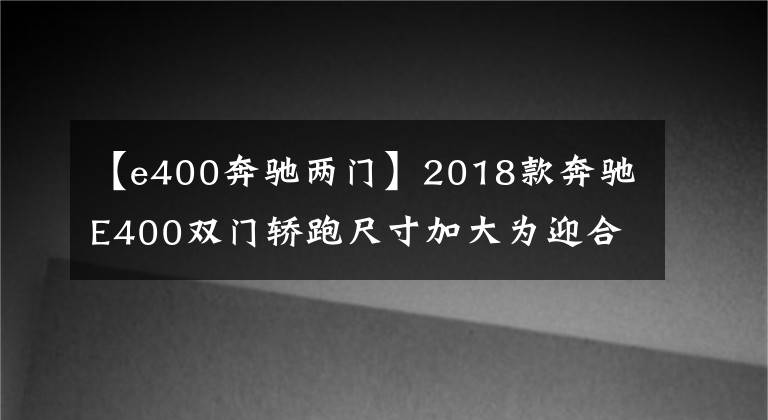 【e400奔驰两门】2018款奔驰E400双门轿跑尺寸加大为迎合国人？