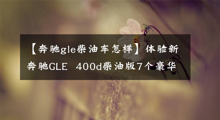 【奔驰gle柴油车怎样】体验新奔驰GLE  400d柴油版7个豪华SUV