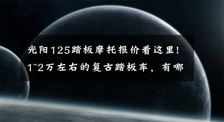 光阳125踏板摩托报价看这里!1~2万左右的复古踏板车，有哪些？就是想上下班骑