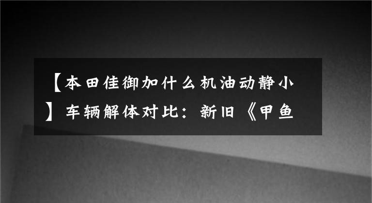 【本田佳御加什么机油动静小】车辆解体对比：新旧《甲鱼》大对比综合篇：国师嘉鱼稳定中上升！