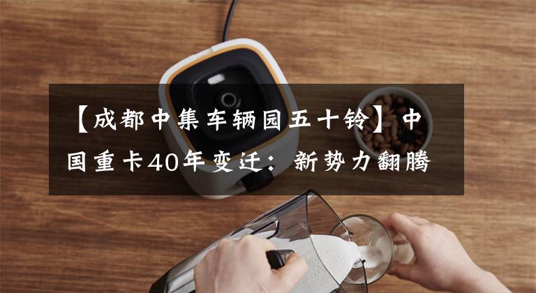 【成都中集车辆园五十铃】中国重卡40年变迁：新势力翻腾，业界迎来黄金10年