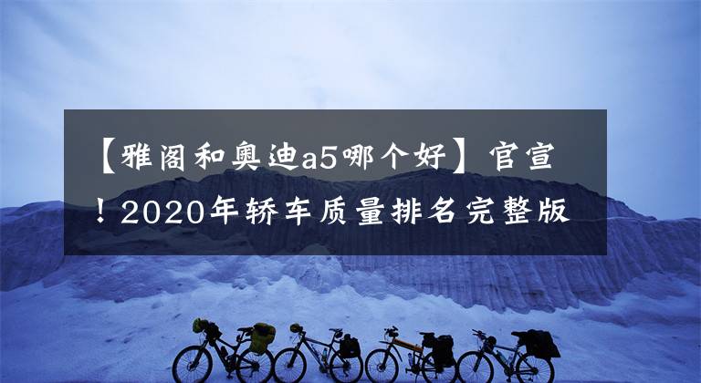 【雅阁和奥迪a5哪个好】官宣！2020年轿车质量排名完整版出炉：50款合格，雅阁失冠