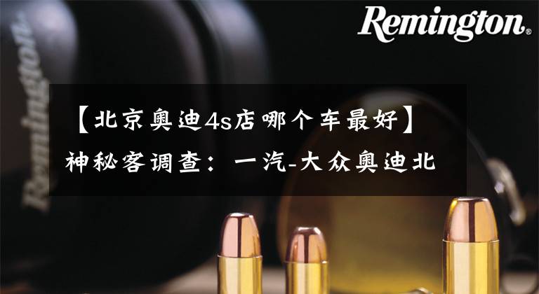 【北京奥迪4s店哪个车最好】神秘客调查：一汽-大众奥迪北京德奥达店