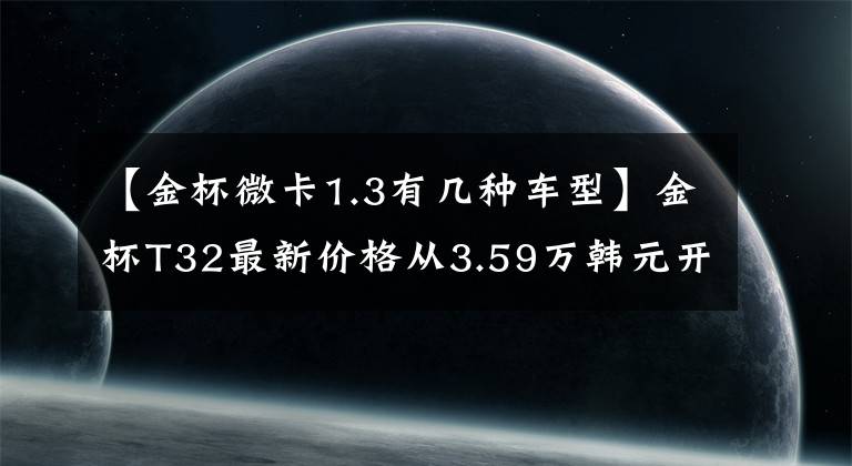 【金杯微卡1.3有几种车型】金杯T32最新价格从3.59万韩元开始，搭载了1.3L汽油发动机