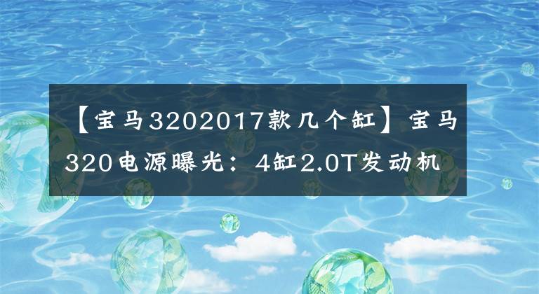 【宝马3202017款几个缸】宝马320电源曝光：4缸2.0T发动机
