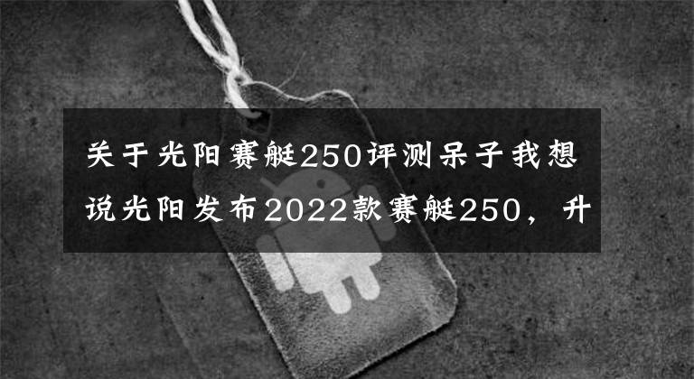 关于光阳赛艇250评测呆子我想说光阳发布2022款赛艇250，升级八透镜大灯、无钥匙启动，售价不变