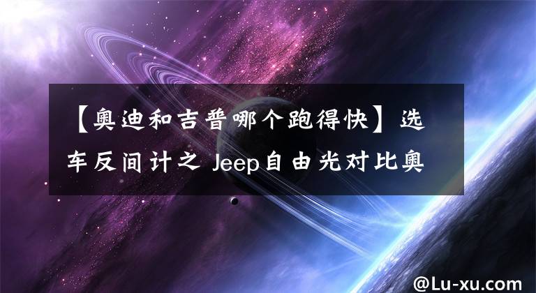 【奥迪和吉普哪个跑得快】选车反间计之 Jeep自由光对比奥迪Q5