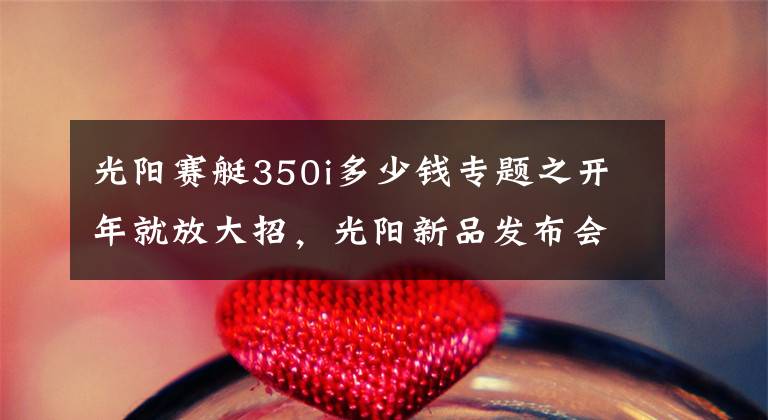 光阳赛艇350i多少钱专题之开年就放大招，光阳新品发布会公布赛艇S350及多款新车型售价