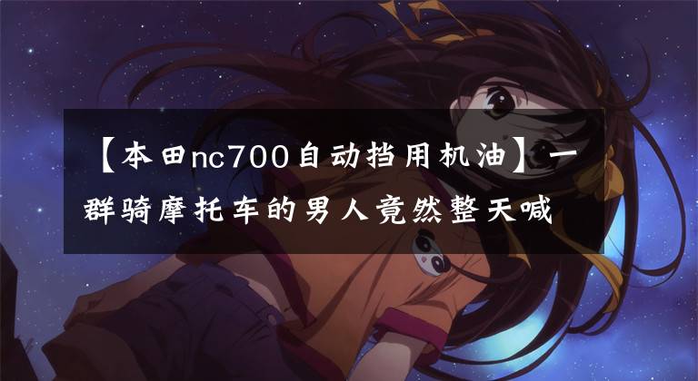 【本田nc700自动挡用机油】一群骑摩托车的男人竟然整天喊“双飞”！