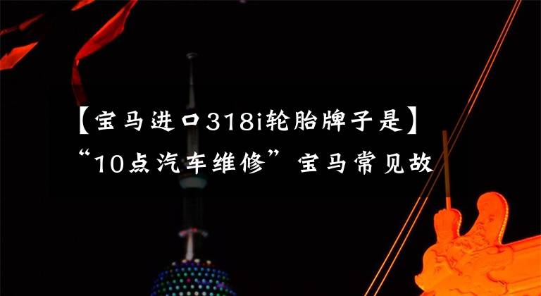 【宝马进口318i轮胎牌子是】“10点汽车维修”宝马常见故障维修问题综述